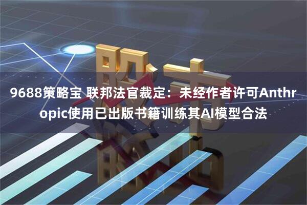 9688策略宝 联邦法官裁定：未经作者许可Anthropic使用已出版书籍训练其AI模型合法