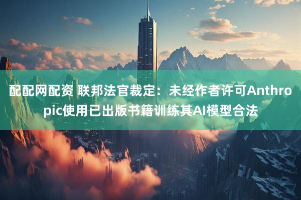 配配网配资 联邦法官裁定：未经作者许可Anthropic使用已出版书籍训练其AI模型合法