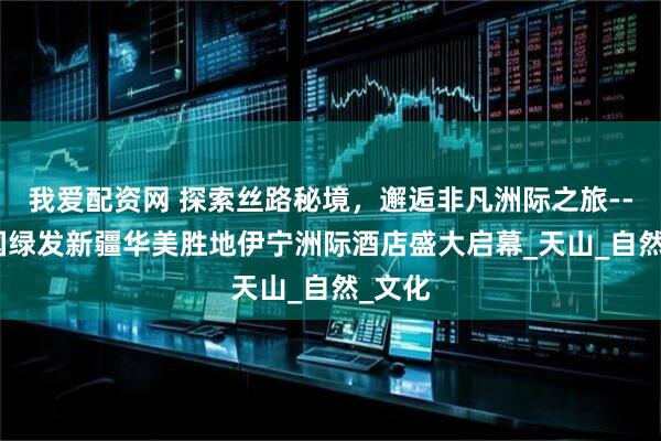 我爱配资网 探索丝路秘境，邂逅非凡洲际之旅----中国绿发新疆华美胜地伊宁洲际酒店盛大启幕_天山_自然_文化
