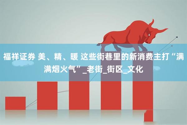 福祥证券 美、精、暖 这些街巷里的新消费主打“满满烟火气”_老街_街区_文化
