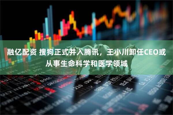 融亿配资 搜狗正式并入腾讯，王小川卸任CEO或从事生命科学和医学领域