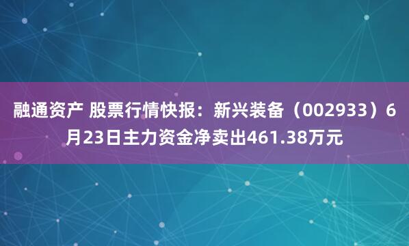融通资产 股票行情快报：新兴装备（002933）6月23日主力资金净卖出461.38万元