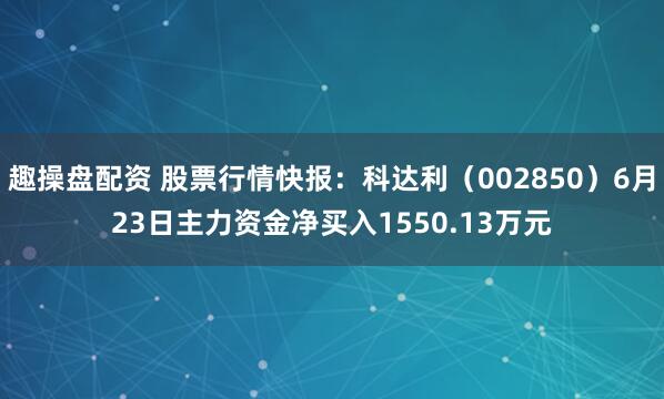 趣操盘配资 股票行情快报：科达利（002850）6月23日主力资金净买入1550.13万元
