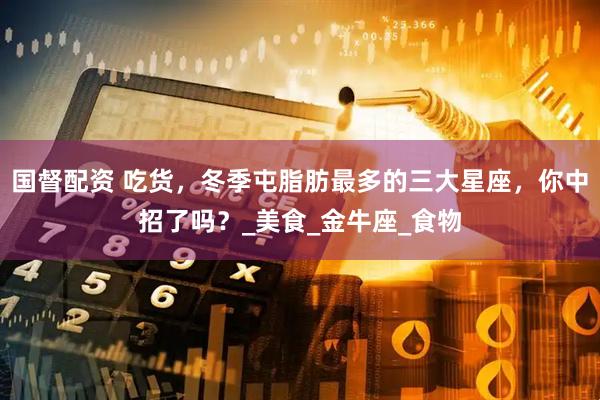 国督配资 吃货，冬季屯脂肪最多的三大星座，你中招了吗？_美食_金牛座_食物