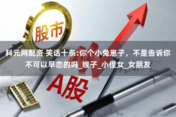科元网配资 笑话十条:你个小兔崽子，不是告诉你不可以早恋的吗_嫂子_小侄女_女朋友