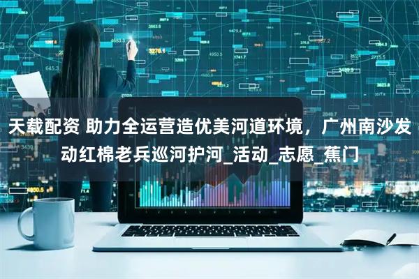 天载配资 助力全运营造优美河道环境，广州南沙发动红棉老兵巡河护河_活动_志愿_蕉门
