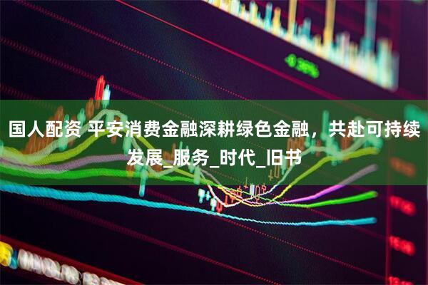 国人配资 平安消费金融深耕绿色金融，共赴可持续发展_服务_时代_旧书