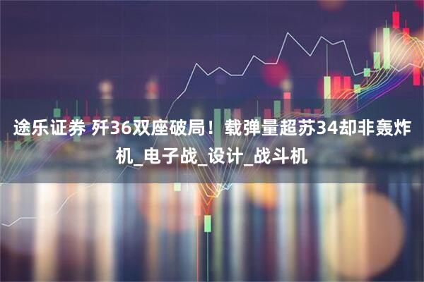 途乐证券 歼36双座破局！载弹量超苏34却非轰炸机_电子战_设计_战斗机
