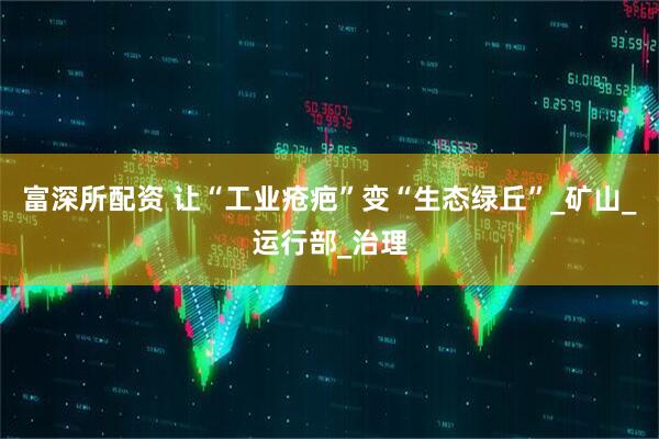 富深所配资 让“工业疮疤”变“生态绿丘”_矿山_运行部_治理