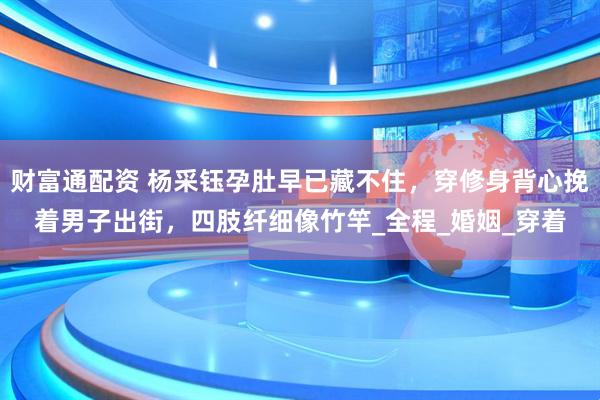 财富通配资 杨采钰孕肚早已藏不住，穿修身背心挽着男子出街，四肢纤细像竹竿_全程_婚姻_穿着