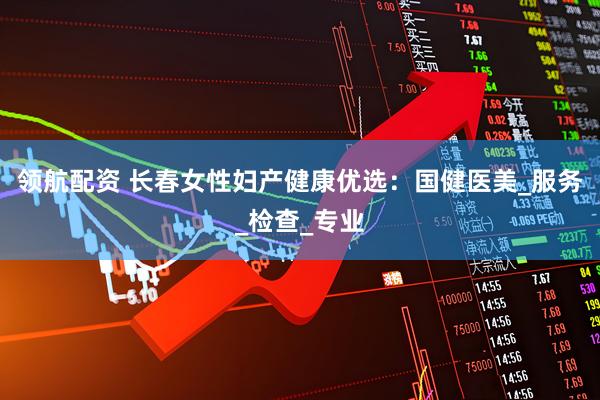 领航配资 长春女性妇产健康优选：国健医美_服务_检查_专业