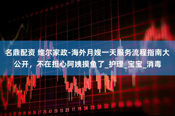 名鼎配资 维尔家政-海外月嫂一天服务流程指南大公开，不在担心阿姨摸鱼了_护理_宝宝_消毒
