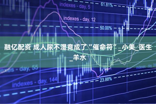 融亿配资 成人尿不湿竟成了“催命符”_小美_医生_羊水