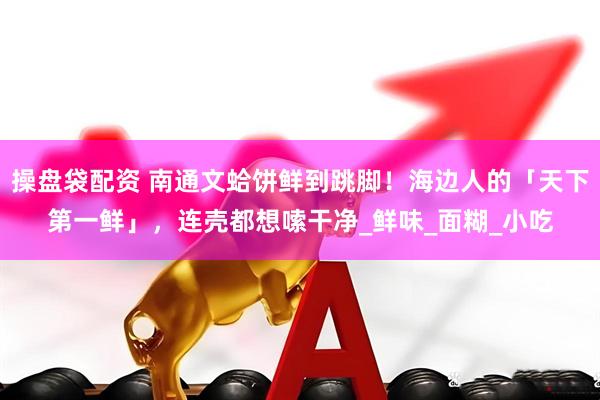 操盘袋配资 南通文蛤饼鲜到跳脚！海边人的「天下第一鲜」，连壳都想嗦干净_鲜味_面糊_小吃