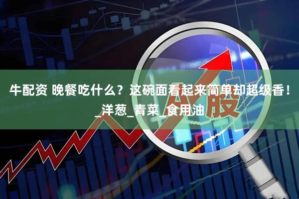 牛配资 晚餐吃什么？这碗面看起来简单却超级香！_洋葱_青菜_食用油