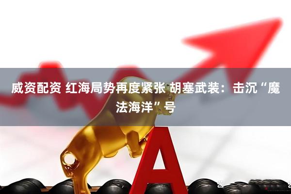 威资配资 红海局势再度紧张 胡塞武装：击沉“魔法海洋”号