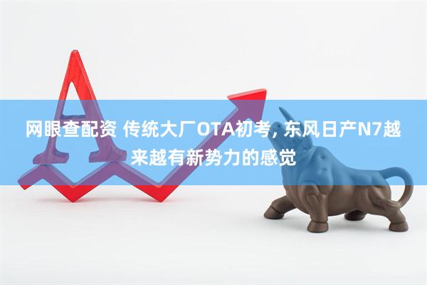 网眼查配资 传统大厂OTA初考, 东风日产N7越来越有新势力的感觉