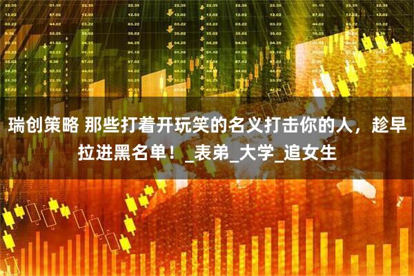 瑞创策略 那些打着开玩笑的名义打击你的人，趁早拉进黑名单！_表弟_大学_追女生
