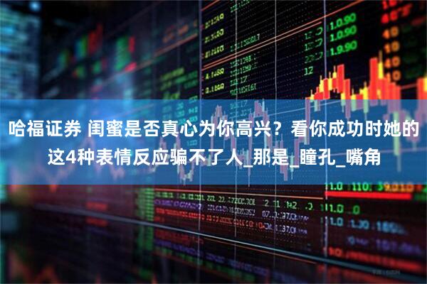 哈福证券 闺蜜是否真心为你高兴？看你成功时她的这4种表情反应骗不了人_那是_瞳孔_嘴角
