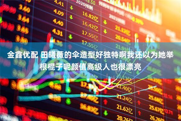 金鑫优配 田曦薇的伞造型好独特啊我还以为她举根棍子呢颜值高级人也很漂亮