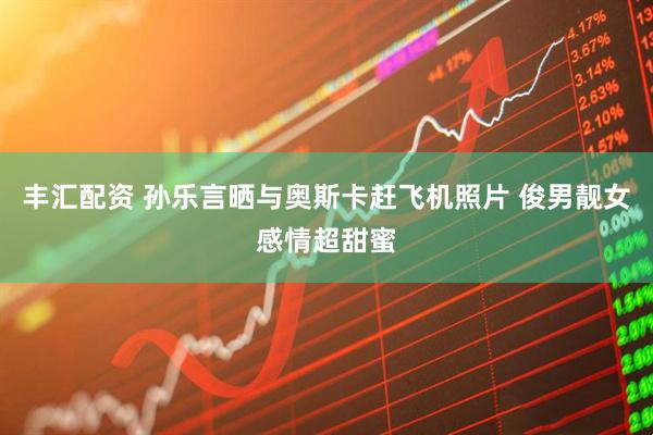 丰汇配资 孙乐言晒与奥斯卡赶飞机照片 俊男靓女感情超甜蜜