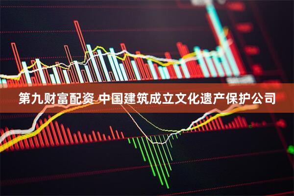 第九财富配资 中国建筑成立文化遗产保护公司