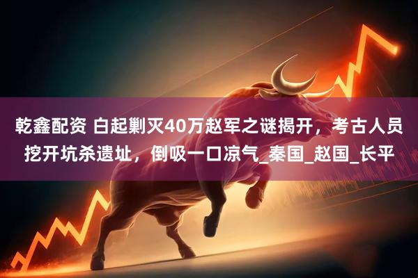 乾鑫配资 白起剿灭40万赵军之谜揭开，考古人员挖开坑杀遗址，倒吸一口凉气_秦国_赵国_长平