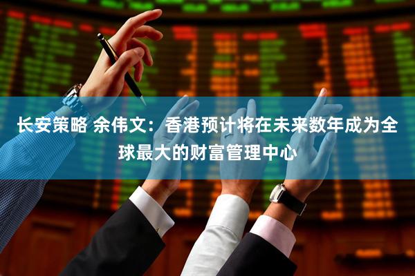长安策略 余伟文：香港预计将在未来数年成为全球最大的财富管理中心