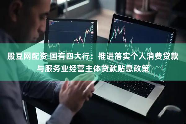股豆网配资 国有四大行：推进落实个人消费贷款与服务业经营主体贷款贴息政策