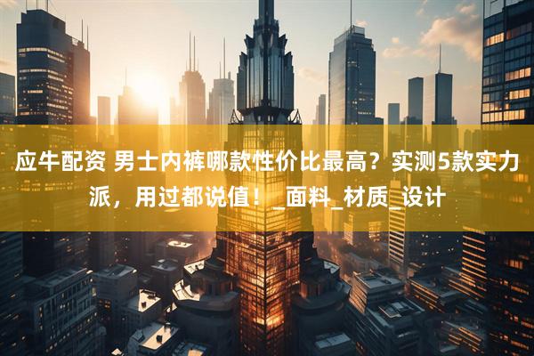 应牛配资 男士内裤哪款性价比最高？实测5款实力派，用过都说值！_面料_材质_设计