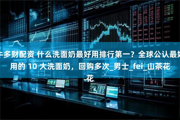 牛多财配资 什么洗面奶最好用排行第一？全球公认最好用的 10 大洗面奶，回购多次_男士_fei_山茶花