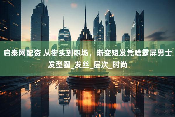 启泰网配资 从街头到职场，渐变短发凭啥霸屏男士发型圈_发丝_层次_时尚