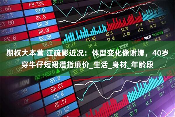 期权大本营 江疏影近况：体型变化像谢娜，40岁穿牛仔短裙遭指廉价_生活_身材_年龄段