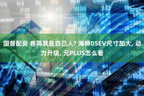 国督配资 卷得就是自己人? 海狮05EV尺寸加大, 动力升级, 元PLUS怎么看