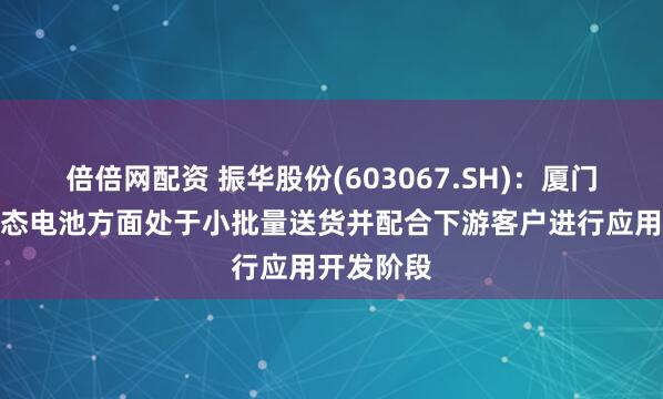 倍倍网配资 振华股份(603067.SH)：厦门首能在固态电池方面处于小批量送货并配合下游客户进行应用开发阶段