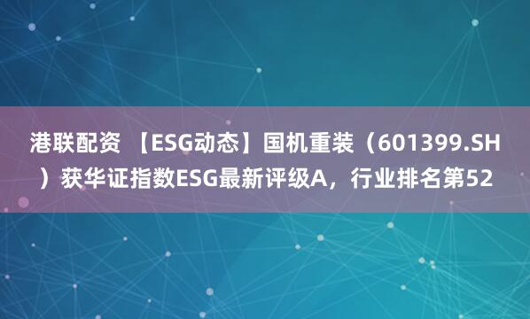 港联配资 【ESG动态】国机重装(601399.SH)获华证指数ESG最新评级A,行业排名第52