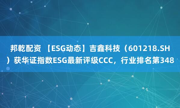 邦乾配资 【ESG动态】吉鑫科技(601218.SH)获华证指数ESG最新评级CCC,行业排名第348