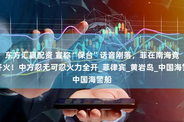 东方汇赢配资 宣称“保台”话音刚落,菲在南海竟敢开火!中方忍无可忍火力全开_菲律宾_黄岩岛_中国海警船