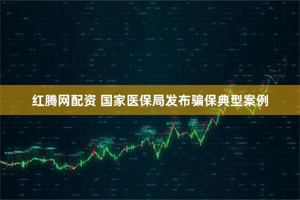 红腾网配资 国家医保局发布骗保典型案例