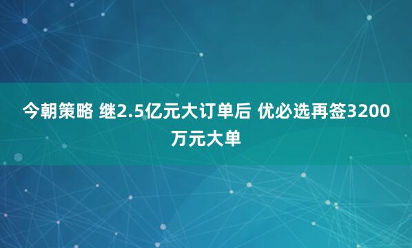 今朝策略 继2.5亿元大订单后 优必选再签3200万元大单