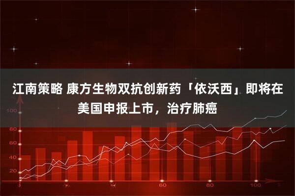 江南策略 康方生物双抗创新药「依沃西」即将在美国申报上市,治疗肺癌