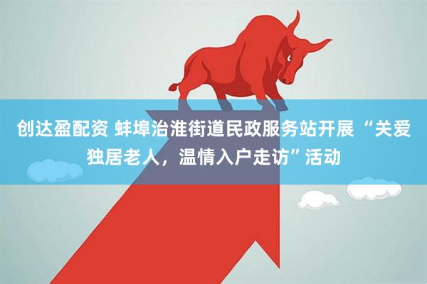 创达盈配资 蚌埠治淮街道民政服务站开展 “关爱独居老人，温情入户走访”活动