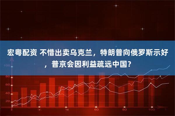 宏粤配资 不惜出卖乌克兰，特朗普向俄罗斯示好，普京会因利益疏远中国？