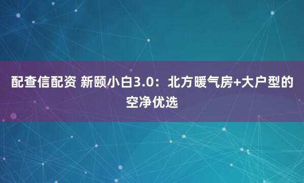 配查信配资 新颐小白3.0：北方暖气房+大户型的空净优选
