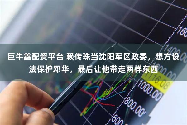 巨牛鑫配资平台 赖传珠当沈阳军区政委,想方设法保护邓华,最后让他带走两样东西