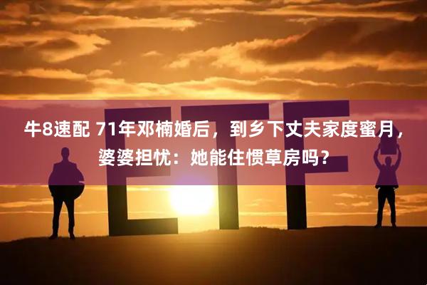 牛8速配 71年邓楠婚后，到乡下丈夫家度蜜月，婆婆担忧：她能住惯草房吗？