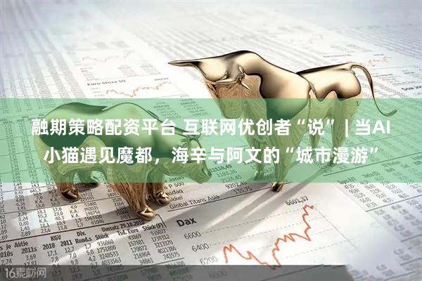融期策略配资平台 互联网优创者“说” | 当AI小猫遇见魔都，海辛与阿文的“城市漫游”