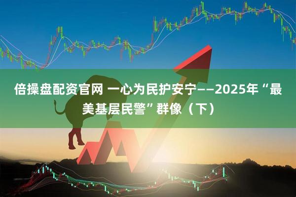 倍操盘配资官网 一心为民护安宁——2025年“最美基层民警”群像（下）