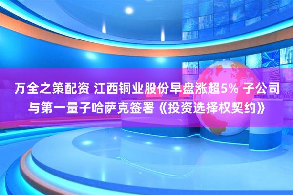 万全之策配资 江西铜业股份早盘涨超5% 子公司与第一量子哈萨克签署《投资选择权契约》